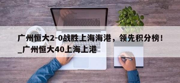 九游娱乐-广州恒大2-0战胜上海海港，领先积分榜！_广州恒大40上海上港