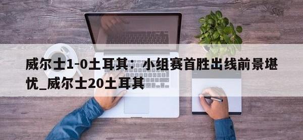 九游娱乐-威尔士1-0土耳其：小组赛首胜出线前景堪忧_威尔士20土耳其