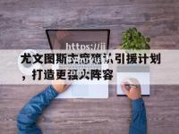 九游娱乐-尤文图斯主席确认引援计划，打造更强大阵容