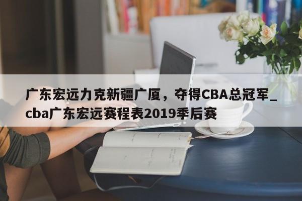 九游娱乐-广东宏远力克新疆广厦，夺得CBA总冠军_cba广东宏远赛程表2019季后赛