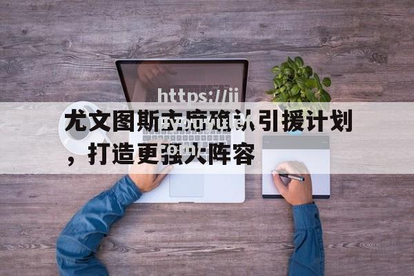 九游娱乐-尤文图斯主席确认引援计划，打造更强大阵容